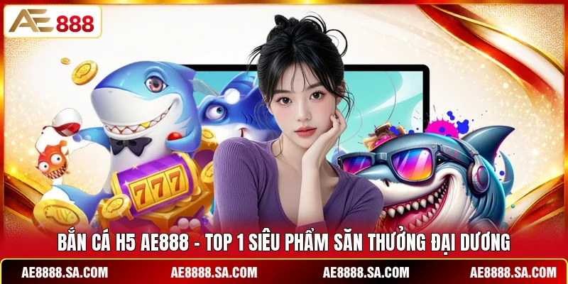 Bắn Cá H5 AE888 - Top 1 Siêu Phẩm Săn Thưởng Đại Dương 